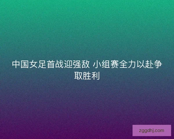 中国女足首战迎强敌 小组赛全力以赴争取胜利