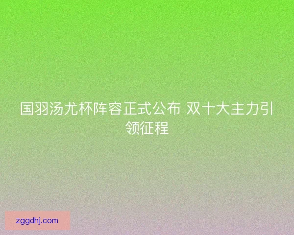 国羽汤尤杯阵容正式公布 双十大主力引领征程