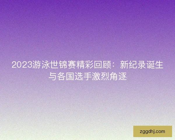 2023游泳世锦赛精彩回顾：新纪录诞生与各国选手激烈角逐