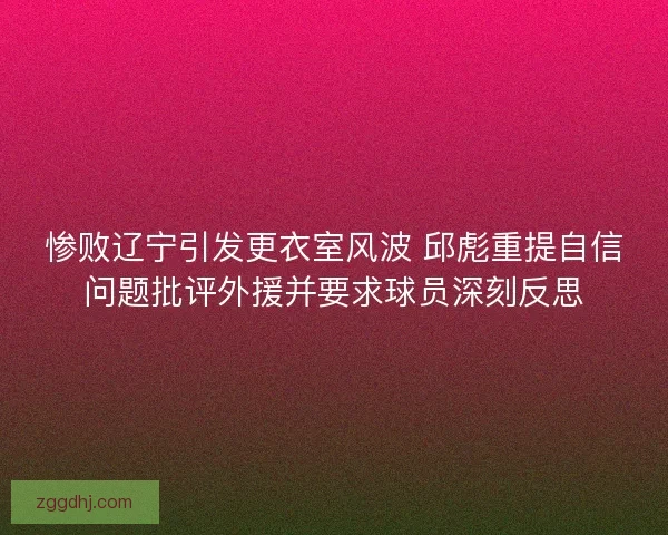 惨败辽宁引发更衣室风波 邱彪重提自信问题批评外援并要求球员深刻反思