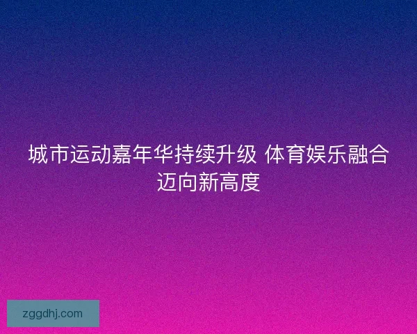 城市运动嘉年华持续升级 体育娱乐融合迈向新高度 城市运动嘉年华持续升级 体育娱乐融合迈向新高度