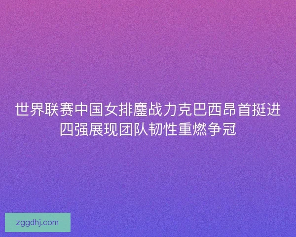 世界联赛中国女排鏖战力克巴西昂首挺进四强展现团队韧性重燃争冠