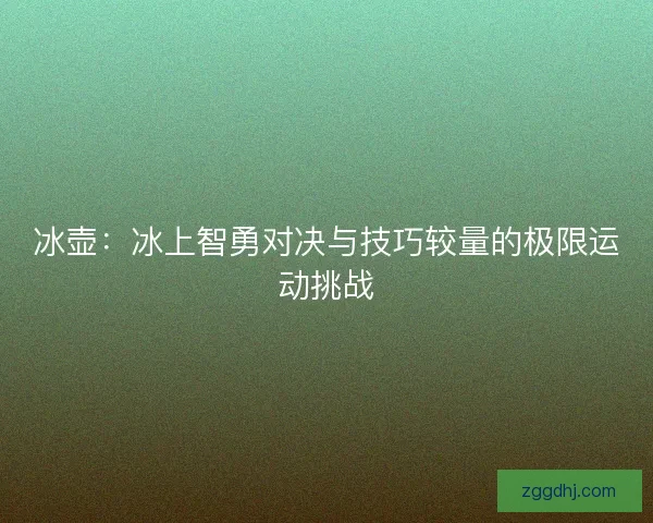 冰壶:冰上智勇对决与技巧较量的极限运动挑战 冰壶:冰上智勇对决与技巧较量的极限运动挑战