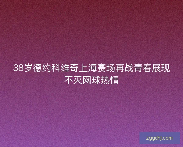 38岁德约科维奇上海赛场再战青春展现不灭网球热情