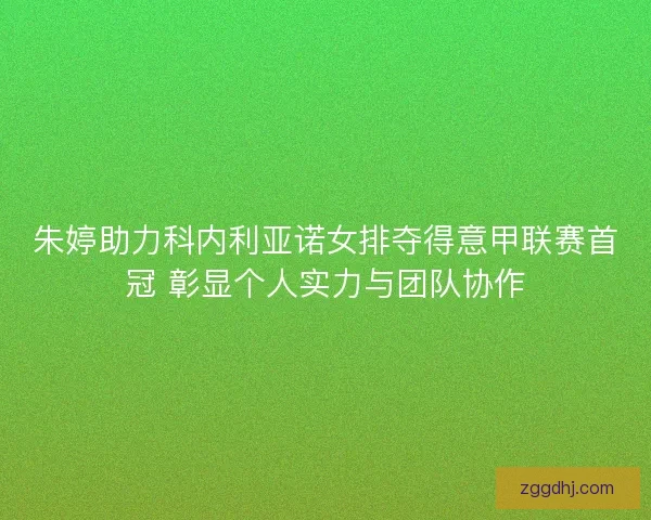 朱婷助力科内利亚诺女排夺得意甲联赛首冠 彰显个人实力与团队协作