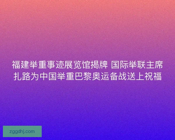 福建举重事迹展览馆揭牌 国际举联主席扎路为中国举重巴黎奥运备战送上祝福