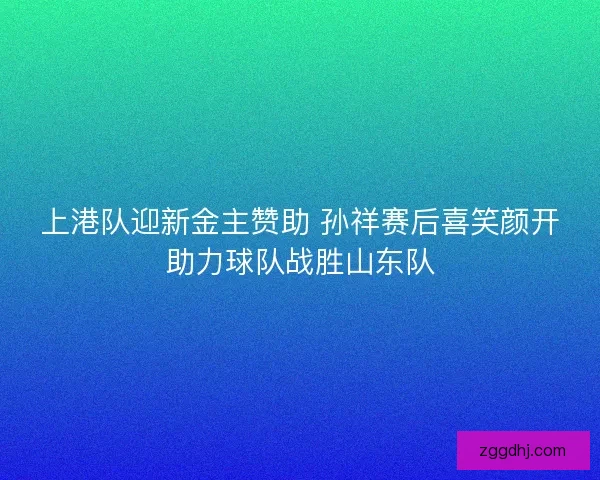 上港队迎新金主赞助 孙祥赛后喜笑颜开助力球队战胜山东队