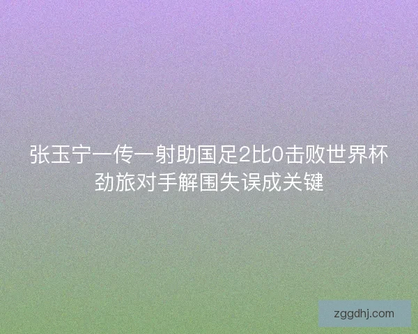 张玉宁一传一射助国足2比0击败世界杯劲旅对手解围失误成关键