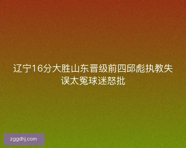 辽宁16分大胜山东晋级前四邱彪执教失误太冤球迷怒批