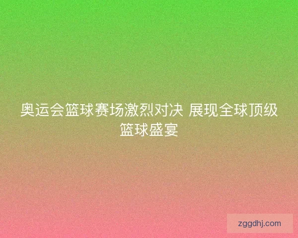 奥运会篮球赛场激烈对决 展现全球顶级篮球盛宴