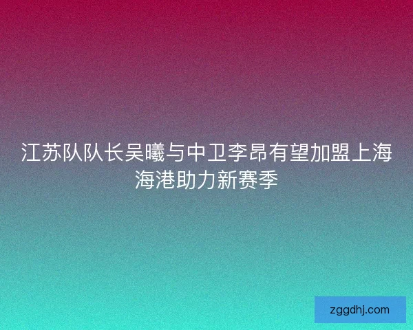江苏队队长吴曦与中卫李昂有望加盟上海海港助力新赛季 江苏队队长吴曦与中卫李昂有望加盟上海海港助力新赛季