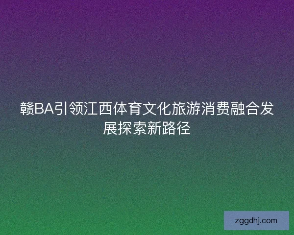 赣BA引领江西体育文化旅游消费融合发展探索新路径 赣BA引领江西体育文化旅游消费融合发展探索新路径