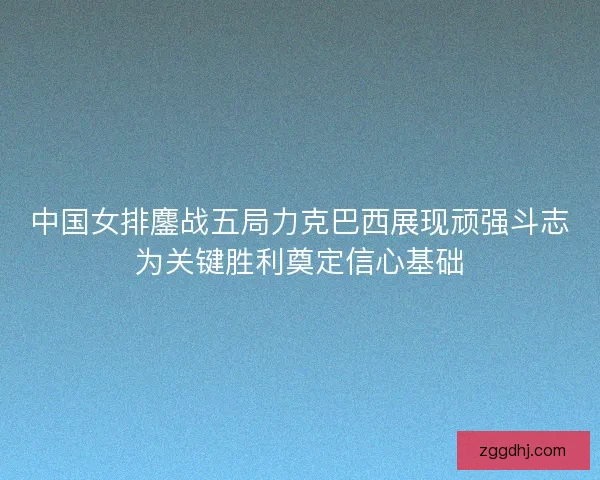 中国女排鏖战五局力克巴西展现顽强斗志为关键胜利奠定信心基础