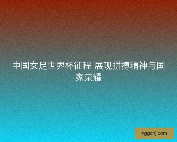 中国女足世界杯征程 展现拼搏精神与国家荣耀 中国女足世界杯征程 展现拼搏精神与国家荣耀