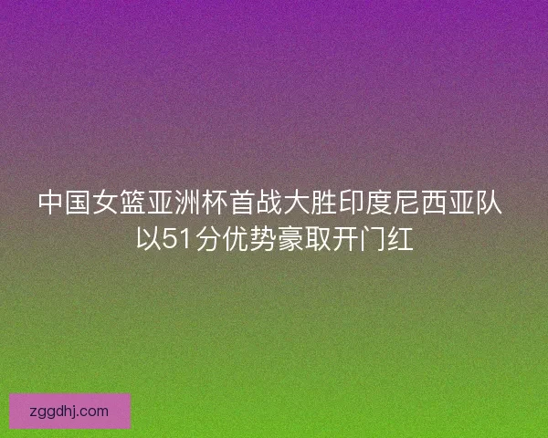 中国女篮亚洲杯首战大胜印度尼西亚队 以51分优势豪取开门红