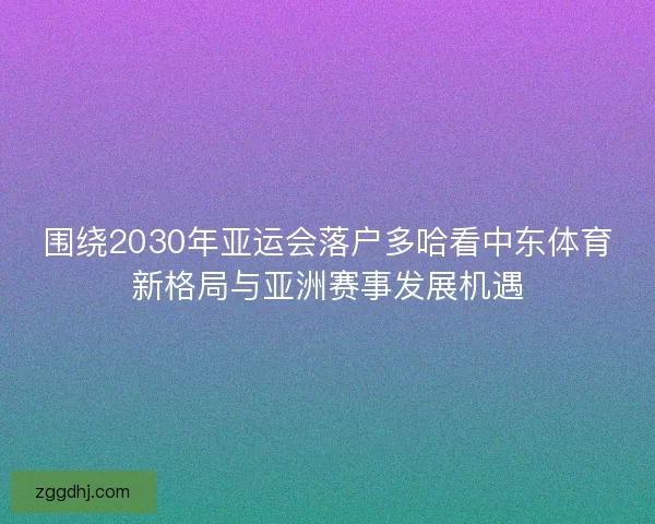 围绕2030年亚运会落户多哈看中东体育新格局与亚洲赛事发展机遇 围绕2030年亚运会落户多哈看中东体育新格局与亚洲赛事发展机遇